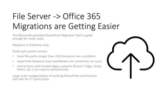 File Server -> Office 365
Migrations are Getting Easier
The Microsoft provided SharePoint Migration Tool is good
enough for most cases.
Adoption is relatively easy.
Some pain points remain:
• Excel file paths longer than 218 characters are a problem
• Hyperlinks between Excel workbooks are sometimes an issue
• Interactions with hosted legacy systems (Raiser’s Edge, Great
Plains, etc.) can require workarounds
Large scale reorganization of existing SharePoint architecture
still calls for 3rd party tools
 