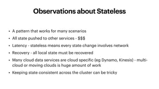 Observations about Stateless
• A pattern that works for many scenarios
• All state pushed to other services - $$$
• Latency - stateless means every state change involves network
• Recovery - all local state must be recovered
• Many cloud data services are cloud specific (eg Dynamo, Kinesis) - multi-
cloud or moving clouds is huge amount of work
• Keeping state consistent across the cluster can be tricky
 
