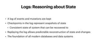 Logs: Reasoning about State
• A log of events and mutations are kept
• Checkpoints in the log represent snapshots of state
• Consistent state of system that can be recovered to
• Replaying the log allows predictable reconstruction of state and changes
• The foundation of all modern databases and data systems
 
