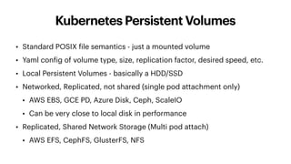 Kubernetes Persistent Volumes
• Standard POSIX file semantics - just a mounted volume
• Yaml config of volume type, size, replication factor, desired speed, etc.
• Local Persistent Volumes - basically a HDD/SSD
• Networked, Replicated, not shared (single pod attachment only)
• AWS EBS, GCE PD, Azure Disk, Ceph, ScaleIO
• Can be very close to local disk in performance
• Replicated, Shared Network Storage (Multi pod attach)
• AWS EFS, CephFS, GlusterFS, NFS
 
