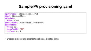 Sample PV provisioning .yaml
apiVersion: storage.k8s.io/v1
kind: StorageClass
metadata:
name: slow
provisioner: kubernetes.io/aws-ebs
parameters:
type: io1
iopsPerGB: "10"
fsType: ext4
• Decide on storage characteristics at deploy time!
 