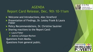 AGENDA
Report Card Release, Dec. 9th 10-11am
 Welcome and Introductions, Alec Stratford
 Presentation of Findings, Dr. Lesley Frank & Laura
Fisher
 Policy Recommendations, Dr. Christine Saulnier
 Sharing reactions to the Report Card:
 Laura Fisher
 JoAnna LaTulippe-Rochon
Questions from Media.
Questions from general public.
2
 