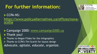For further information:
 CCPA-NS:
https://www.policyalternatives.ca/offices/nova-
scotia
 Campaign 2000: www.campaign2000.ca
 Thank you!
 Thanks to Megan Fildes for the infographics
 Thanks to CCPA’s Tim Scarth for layout design
Advocate, agitate, educate, organize.
22
 
