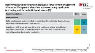 www.escardio.org/guidelines
2020 ESC Guidelines for the management of acute coronary syndromes in patients presenting without
persistent ST-segment elevation (European Heart Journal 2020 - doi/10.1093/eurheartj/ehaa575)
©ESC
Recommendations for pharmacological long-term management
after non-ST-segment elevation acute coronary syndrome
(excluding antithrombotic treatments) (3)
Recommendations Class Level
Beta-blockers
Beta-blockers are recommended in patients with systolic LV dysfunction or
heart failure with reduced LVEF (<40%).
I A
In patients with prior MI, long-term oral treatment with a beta-blocker
should be considered in order to reduce all-cause and cardiovascular
mortality and cardiovascular morbidity.
IIa B
 