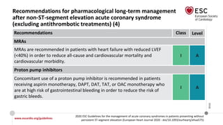 www.escardio.org/guidelines
2020 ESC Guidelines for the management of acute coronary syndromes in patients presenting without
persistent ST-segment elevation (European Heart Journal 2020 - doi/10.1093/eurheartj/ehaa575)
©ESC
Recommendations for pharmacological long-term management
after non-ST-segment elevation acute coronary syndrome
(excluding antithrombotic treatments) (4)
Recommendations Class Level
MRAs
MRAs are recommended in patients with heart failure with reduced LVEF
(<40%) in order to reduce all-cause and cardiovascular mortality and
cardiovascular morbidity.
I A
Proton pump inhibitors
Concomitant use of a proton pump inhibitor is recommended in patients
receiving aspirin monotherapy, DAPT, DAT, TAT, or OAC monotherapy who
are at high risk of gastrointestinal bleeding in order to reduce the risk of
gastric bleeds.
I A
 