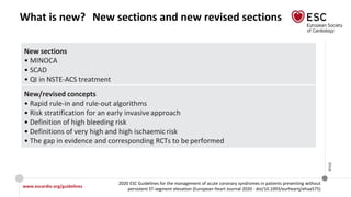 www.escardio.org/guidelines
2020 ESC Guidelines for the management of acute coronary syndromes in patients presenting without
persistent ST-segment elevation (European Heart Journal 2020 - doi/10.1093/eurheartj/ehaa575)
©ESC
What is new? New sections and new revised sections
New sections
• MINOCA
• SCAD
• QI in NSTE-ACS treatment
New/revised concepts
• Rapid rule-in and rule-out algorithms
• Risk stratification for an early invasiveapproach
• Definition of high bleeding risk
• Definitions of very high and high ischaemic risk
• The gap in evidence and corresponding RCTs to be performed
 