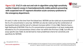 www.escardio.org/guidelines
2020 ESC Guidelines for the management of acute coronary syndromes in patients presenting without
persistent ST-segment elevation (European Heart Journal 2020 - doi/10.1093/eurheartj/ehaa575)
©ESC
Figure 3 (2) 0 h/1 h rule-out and rule-in algorithm using high-sensitivity
cardiac troponin assays in haemodynamically stable patients presenting
with suspected non-ST-segment elevation acute coronary syndrome to
the emergency department.
aOnly applicable if CPO >3 h.
0 h and 1 h refer to the time from first blood test. NSTEMI can be ruled out at presentation if
the hs-cTn concentration is very low. NSTEMI can also be ruled out by the combination of
low baseline levels and the lack of a relevant increase within 1 h (no 1h∆). Patients have a
high likelihood of NSTEMI if the hs-cTn concentration at presentation is at least moderately
elevated or hs-cTn concentrations show a clear rise within the first hour (1h∆). Cut-offs are
assay specific (see Table 3) and derived to meet predefined criteria for sensitivity and
specificity for NSTEMI.
 