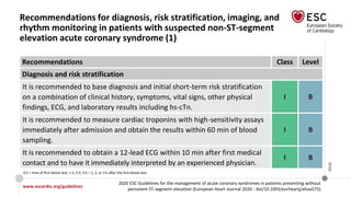 www.escardio.org/guidelines
2020 ESC Guidelines for the management of acute coronary syndromes in patients presenting without
persistent ST-segment elevation (European Heart Journal 2020 - doi/10.1093/eurheartj/ehaa575)
©ESC
Recommendations for diagnosis, risk stratification, imaging, and
rhythm monitoring in patients with suspected non-ST-segment
elevation acute coronary syndrome (1)
Recommendations Class Level
Diagnosis and risk stratification
It is recommended to base diagnosis and initial short-term risk stratification
on a combination of clinical history, symptoms, vital signs, other physical
findings, ECG, and laboratory results including hs-cTn.
I B
It is recommended to measure cardiac troponins with high-sensitivity assays
immediately after admission and obtain the results within 60 min of blood
sampling.
I B
It is recommended to obtain a 12-lead ECG within 10 min after first medical
contact and to have it immediately interpreted by an experienced physician.
I B
0 h = time of first blood test; 1 h, 2 h, 3 h = 1, 2, or 3 h after the first blood test.
 