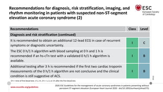 www.escardio.org/guidelines
2020 ESC Guidelines for the management of acute coronary syndromes in patients presenting without
persistent ST-segment elevation (European Heart Journal 2020 - doi/10.1093/eurheartj/ehaa575)
©ESC
Recommendations for diagnosis, risk stratification, imaging, and
rhythm monitoring in patients with suspected non-ST-segment
elevation acute coronary syndrome (2)
Recommendations Class Level
Diagnosis and risk stratification (continued)
It is recommended to obtain an additional 12-lead ECG in case of recurrent
symptoms or diagnostic uncertainty.
I C
The ESC 0 h/1 h algorithm with blood sampling at 0 h and 1 h is
recommended if an hs-cTn test with a validated 0 h/1 h algorithm is
available.
I B
Additional testing after 3 h is recommended if the first two cardiac troponin
measurements of the 0 h/1 h algorithm are not conclusive and the clinical
condition is still suggestive of ACS.
I B
0 h = time of first blood test; 1 h, 2 h, 3 h = 1, 2, or 3 h after the first blood test.
 