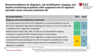 www.escardio.org/guidelines
2020 ESC Guidelines for the management of acute coronary syndromes in patients presenting without
persistent ST-segment elevation (European Heart Journal 2020 - doi/10.1093/eurheartj/ehaa575)
©ESC
Recommendations for diagnosis, risk stratification, imaging, and
rhythm monitoring in patients with suspected non-ST-segment
elevation acute coronary syndrome (3)
Recommendations Class Level
Diagnosis and risk stratification (continued)
As an alternative to the ESC 0 h/1 h algorithm, it is recommended to use the
ESC 0 h/2 h algorithm with blood sampling at 0 h and 2 h, if an hs-cTn test with
a validated 0 h/2 h algorithm is available.
I B
Additional ECG leads (V3R, V4R, V7–V9) are recommended if ongoing
ischaemia is suspected when standard leads are inconclusive.
I C
As an alternative to the ESC 0 h/1 h algorithm, a rapid rule-out and rule-in
protocol with blood sampling at 0 h and 3 h should be considered, if a high-
sensitivity (or sensitive) cardiac troponin test with a validated 0 h/3 h
algorithm is available.
IIa B
0 h = time of first blood test; 1 h, 2 h, 3 h = 1, 2, or 3 h after the first blood test.
 