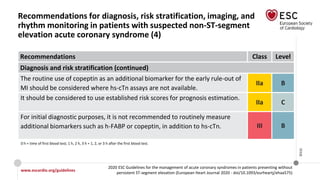 www.escardio.org/guidelines
2020 ESC Guidelines for the management of acute coronary syndromes in patients presenting without
persistent ST-segment elevation (European Heart Journal 2020 - doi/10.1093/eurheartj/ehaa575)
©ESC
Recommendations for diagnosis, risk stratification, imaging, and
rhythm monitoring in patients with suspected non-ST-segment
elevation acute coronary syndrome (4)
Recommendations Class Level
Diagnosis and risk stratification (continued)
The routine use of copeptin as an additional biomarker for the early rule-out of
MI should be considered where hs-cTn assays are not available.
IIa B
It should be considered to use established risk scores for prognosis estimation.
IIa C
For initial diagnostic purposes, it is not recommended to routinely measure
additional biomarkers such as h-FABP or copeptin, in addition to hs-cTn. III B
0 h = time of first blood test; 1 h, 2 h, 3 h = 1, 2, or 3 h after the first blood test.
 