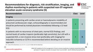 www.escardio.org/guidelines
2020 ESC Guidelines for the management of acute coronary syndromes in patients presenting without
persistent ST-segment elevation (European Heart Journal 2020 - doi/10.1093/eurheartj/ehaa575)
©ESC
Recommendations for diagnosis, risk stratification, imaging, and
rhythm monitoring in patients with suspected non-ST-segment
elevation acute coronary syndrome (5)
Recommendations Class Level
Imaging
In patients presenting with cardiac arrest or haemodynamic instability of
presumed cardiovascular origin, echocardiography is recommended and
should be performed by trained physicians immediately following a 12-lead
ECG.
I C
In patients with no recurrence of chest pain, normal ECG findings, and
normal levels of cardiac troponin (preferably high sensitivity), but still with a
suspected ACS, a non-invasive stress test (preferably with imaging) for
inducible ischaemia or CCTA is recommended before deciding on an invasive
approach.
I B
0 h = time of first blood test; 1 h, 2 h, 3 h = 1, 2, or 3 h after the first blood test.
 