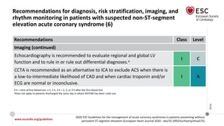 www.escardio.org/guidelines
2020 ESC Guidelines for the management of acute coronary syndromes in patients presenting without
persistent ST-segment elevation (European Heart Journal 2020 - doi/10.1093/eurheartj/ehaa575)
©ESC
Recommendations for diagnosis, risk stratification, imaging, and
rhythm monitoring in patients with suspected non-ST-segment
elevation acute coronary syndrome (6)
Recommendations Class Level
Imaging (continued)
Echocardiography is recommended to evaluate regional and global LV
function and to rule in or rule out differential diagnoses.a
I C
CCTA is recommended as an alternative to ICA to exclude ACS when there is
a low-to-intermediate likelihood of CAD and when cardiac troponin and/or
ECG are normal or inconclusive.
I A
0 h = time of first blood test; 1 h, 2 h, 3 h = 1, 2, or 3 h after the first blood test.
aDoes not apply to patients discharged the same day in whom NSTEMI has been ruled out.
 