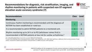 www.escardio.org/guidelines
2020 ESC Guidelines for the management of acute coronary syndromes in patients presenting without
persistent ST-segment elevation (European Heart Journal 2020 - doi/10.1093/eurheartj/ehaa575)
©ESC
Recommendations for diagnosis, risk stratification, imaging, and
rhythm monitoring in patients with suspected non-ST-segment
elevation acute coronary syndrome (7)
Recommendations Class Level
Monitoring
Continuous rhythm monitoring is recommended until the diagnosis of
NSTEMI has been established or ruled out.
I C
It is recommended to admit NSTEMI patients to a monitored unit. I C
Rhythm monitoring up to 24 h or to PCI (whichever comes first) is
recommended in NSTEMI patients at low risk for cardiac arrhythmias.b
I C
0 h = time of first blood test; 1 h, 2 h, 3 h = 1, 2, or 3 h after the first blood test.
bIf none of the following criteria: haemodynamically unstable, major arrhythmias, LVEF <40%, failed reperfusion, additional critical coronary stenoses of major
vessels, complications related to percutaneous revascularization, or GRACE risk score >140 if assessed,
 