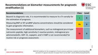 www.escardio.org/guidelines
2020 ESC Guidelines for the management of acute coronary syndromes in patients presenting without
persistent ST-segment elevation (European Heart Journal 2020 - doi/10.1093/eurheartj/ehaa575)
©ESC
Recommendations on biomarker measurements for prognostic
stratification (1)
Recommendations Class Level
Beyond its diagnostic role, it is recommended to measure hs-cTn serially for
the estimation of prognosis.
I B
Measuring BNP or NT-proBNP plasma concentrations should be considered
to gain prognostic information.
IIa B
The measurement of additional biomarkers, such as midregional pro-A-type
natriuretic peptide, high-sensitivity C-reactive protein, midregional pro-
adrenomedullin, GDF-15, copeptin, and h-FABP is not recommended for
routine risk or prognosis assessment.
III B
 
