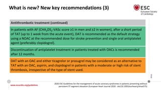 www.escardio.org/guidelines
2020 ESC Guidelines for the management of acute coronary syndromes in patients presenting without
persistent ST-segment elevation (European Heart Journal 2020 - doi/10.1093/eurheartj/ehaa575)
©ESC
What is new? New key recommendations (3)
Antithrombotic treatment (continued)
In patients with AF (CHA2DS2-VASc score ≥1 in men and ≥2 in women), after a short period
of TAT (up to 1 week from the acute event), DAT is recommended as the default strategy
using a NOAC at the recommended dose for stroke prevention and single oral antiplatelet
agent (preferably clopidogrel).
Discontinuation of antiplatelet treatment in patients treated with OACs is recommended
after 12 months.
DAT with an OAC and either ticagrelor or prasugrel may be considered as an alternative to
TAT with an OAC, aspirin, and clopidogrel in patients with a moderate or high risk of stent
thrombosis, irrespective of the type of stent used.
 