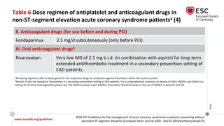 www.escardio.org/guidelines
2020 ESC Guidelines for the management of acute coronary syndromes in patients presenting without
persistent ST-segment elevation (European Heart Journal 2020 - doi/10.1093/eurheartj/ehaa575)
©ESC
Table 6 Dose regimen of antiplatelet and anticoagulant drugs in
non-ST-segment elevation acute coronary syndrome patientsa (4)
II. Anticoagulant drugs (for use before and during PCI)
Fondaparinux 2.5 mg/d subcutaneously (only before PCI).
III. Oral anticoagulant drugsb
Rivaroxaban Very low MD of 2.5 mg b.i.d. (in combination with aspirin) for long-term
extended antithrombotic treatment in a secondary prevention setting of
CAD patients.
aAll dosing regimens refer to doses given for the respective drugs for protection against thrombosis within the arterial system.
bSection III lists the dosing for rivaroxaban in a secondary prevention setting in CAD patients. For a comprehensive summary on dosing of OACs (NOACs and VKAs) in a
setting of full-dose anticoagulation please see: The 2018 European Heart Rhythm Association Practical Guide on the use of NOACs in patients with AF.
 