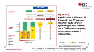 www.escardio.org/guidelines
2020 ESC Guidelines for the management of acute coronary syndromes in patients presenting without
persistent ST-segment elevation (European Heart Journal 2020 - doi/10.1093/eurheartj/ehaa575)
©ESC
Figure 7 (1)
Algorithm for antithrombotic
therapy in non-ST-segment
elevation acute coronary
syndrome patients without
atrial fibrillation undergoing
percutaneous coronary
intervention.
Very HBR is defined as recent bleeding in the past
month and/or not deferrable planned surgery.
 
