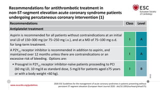www.escardio.org/guidelines
2020 ESC Guidelines for the management of acute coronary syndromes in patients presenting without
persistent ST-segment elevation (European Heart Journal 2020 - doi/10.1093/eurheartj/ehaa575)
©ESC
Recommendations for antithrombotic treatment in
non-ST-segment elevation acute coronary syndrome patients
undergoing percutaneous coronary intervention (1)
Recommendations Class Level
Antiplatelet treatment
Aspirin is recommended for all patients without contraindications at an initial
oral LD of 150–300 mg (or 75–250 mg i.v.), and at a MD of 75–100 mg o.d.
for long-term treatment.
I A
A P2Y12 receptor inhibitor is recommended in addition to aspirin, and
maintained over 12 months unless there are contraindications or an
excessive risk of bleeding. Options are:
I A
• Prasugrel in P2Y12 receptor inhibitor-naïve patients proceeding to PCI
(60 mg LD, 10 mg/d as standard dose, 5 mg/d for patients aged ≥75 years
or with a body weight <60 kg).
I B
 