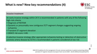 www.escardio.org/guidelines
2020 ESC Guidelines for the management of acute coronary syndromes in patients presenting without
persistent ST-segment elevation (European Heart Journal 2020 - doi/10.1093/eurheartj/ehaa575)
©ESC
What is new? New key recommendations (4)
Invasive treatment
An early invasive strategy within 24 h is recommended in patients with any of the following
high-risk criteria:
• Diagnosis of NSTEMI
• Dynamic or presumably new contiguous ST/T-segment changes suggesting ongoing
ischaemia
• Transient ST-segment elevation
• GRACE risk score >140.
A selective invasive strategy after appropriate ischaemia testing or detection of obstructive
coronary artery disease by CCTA is recommended in patients considered at low risk.
 