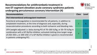 www.escardio.org/guidelines
2020 ESC Guidelines for the management of acute coronary syndromes in patients presenting without
persistent ST-segment elevation (European Heart Journal 2020 - doi/10.1093/eurheartj/ehaa575)
©ESC
Recommendations for antithrombotic treatment in
non-ST-segment elevation acute coronary syndrome patients
undergoing percutaneous coronary intervention (4)
Recommendations Class Level
Peri-interventional anticoagulant treatment
Parenteral anticoagulation is recommended for all patients, in addition to
antiplatelet treatment, at the time of diagnosis and, especially, during
revascularization procedures according to both ischaemic and bleeding risks.
I A
UFH (weight-adjusted i.v. bolus during PCI of 70–100 IU/kg, or 50–70 IU/kg in
combination with a GP IIb/IIIa inhibitor; activated clotting time target range
of 250–350 s, or 200–250 s if a GP IIb/IIIa inhibitor is given) is recommended
in patients undergoing PCI.
I A
 