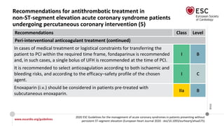 www.escardio.org/guidelines
2020 ESC Guidelines for the management of acute coronary syndromes in patients presenting without
persistent ST-segment elevation (European Heart Journal 2020 - doi/10.1093/eurheartj/ehaa575)
©ESC
Recommendations for antithrombotic treatment in
non-ST-segment elevation acute coronary syndrome patients
undergoing percutaneous coronary intervention (5)
Recommendations Class Level
Peri-interventional anticoagulant treatment (continued)
In cases of medical treatment or logistical constraints for transferring the
patient to PCI within the required time frame, fondaparinux is recommended
and, in such cases, a single bolus of UFH is recommended at the time of PCI.
I B
It is recommended to select anticoagulation according to both ischaemic and
bleeding risks, and according to the efficacy–safety profile of the chosen
agent.
I C
Enoxaparin (i.v.) should be considered in patients pre-treated with
subcutaneous enoxaparin.
IIa B
 