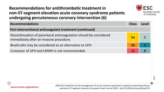 www.escardio.org/guidelines
2020 ESC Guidelines for the management of acute coronary syndromes in patients presenting without
persistent ST-segment elevation (European Heart Journal 2020 - doi/10.1093/eurheartj/ehaa575)
©ESC
Recommendations for antithrombotic treatment in
non-ST-segment elevation acute coronary syndrome patients
undergoing percutaneous coronary intervention (6)
Recommendations Class Level
Peri-interventional anticoagulant treatment (continued)
Discontinuation of parenteral anticoagulation should be considered
immediately after an invasive procedure.
IIa C
Bivalirudin may be considered as an alternative to UFH. IIb A
Crossover of UFH and LMWH is not recommended. III B
 