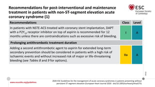 www.escardio.org/guidelines
2020 ESC Guidelines for the management of acute coronary syndromes in patients presenting without
persistent ST-segment elevation (European Heart Journal 2020 - doi/10.1093/eurheartj/ehaa575)
©ESC
Recommendations for post-interventional and maintenance
treatment in patients with non-ST-segment elevation acute
coronary syndrome (1)
Recommendations Class Level
In patients with NSTE-ACS treated with coronary stent implantation, DAPT
with a P2Y12 receptor inhibitor on top of aspirin is recommended for 12
months unless there are contraindications such as excessive risk of bleeding.
I A
Prolonging antithrombotic treatment duration
Adding a second antithrombotic agent to aspirin for extended long-term
secondary prevention should be considered in patients with a high risk of
ischaemic events and without increased risk of major or life-threatening
bleeding (see Tables 8 and 9 for options).
IIa A
 
