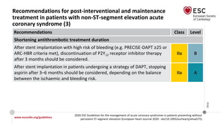 www.escardio.org/guidelines
2020 ESC Guidelines for the management of acute coronary syndromes in patients presenting without
persistent ST-segment elevation (European Heart Journal 2020 - doi/10.1093/eurheartj/ehaa575)
©ESC
Recommendations for post-interventional and maintenance
treatment in patients with non-ST-segment elevation acute
coronary syndrome (3)
Recommendations Class Level
Shortening antithrombotic treatment duration
After stent implantation with high risk of bleeding (e.g. PRECISE-DAPT ≥25 or
ARC-HBR criteria met), discontinuation of P2Y12 receptor inhibitor therapy
after 3 months should be considered.
IIa B
After stent implantation in patients undergoing a strategy of DAPT, stopping
aspirin after 3–6 months should be considered, depending on the balance
between the ischaemic and bleeding risk.
IIa A
 