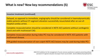 www.escardio.org/guidelines
2020 ESC Guidelines for the management of acute coronary syndromes in patients presenting without
persistent ST-segment elevation (European Heart Journal 2020 - doi/10.1093/eurheartj/ehaa575)
©ESC
What is new? New key recommendations (5)
Invasive treatment (continued)
Delayed, as opposed to immediate, angiography should be considered in haemodynamically
stable patients without ST-segment elevation successfully resuscitated after an out-of-
hospital cardiac arrest.
Complete revascularization should be considered in NSTE-ACS patients without cardiogenic
shock and with multivessel CAD.
Complete revascularization during index PCI may be considered in NSTE-ACS patients with
multivessel disease.
FFR-guided revascularization of non-culprit NSTE-ACS lesions may be used during index PCI.
 