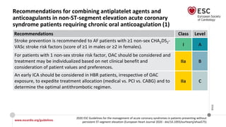 www.escardio.org/guidelines
2020 ESC Guidelines for the management of acute coronary syndromes in patients presenting without
persistent ST-segment elevation (European Heart Journal 2020 - doi/10.1093/eurheartj/ehaa575)
©ESC
Recommendations for combining antiplatelet agents and
anticoagulants in non-ST-segment elevation acute coronary
syndrome patients requiring chronic oral anticoagulation (1)
Recommendations Class Level
Stroke prevention is recommended to AF patients with ≥1 non-sex CHA2DS2-
VASc stroke risk factors (score of ≥1 in males or ≥2 in females). I A
For patients with 1 non-sex stroke risk factor, OAC should be considered and
treatment may be individualized based on net clinical benefit and
consideration of patient values and preferences.
IIa B
An early ICA should be considered in HBR patients, irrespective of OAC
exposure, to expedite treatment allocation (medical vs. PCI vs. CABG) and to
determine the optimal antithrombotic regimen.
IIa C
 
