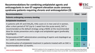 www.escardio.org/guidelines
2020 ESC Guidelines for the management of acute coronary syndromes in patients presenting without
persistent ST-segment elevation (European Heart Journal 2020 - doi/10.1093/eurheartj/ehaa575)
©ESC
Recommendations for combining antiplatelet agents and
anticoagulants in non-ST-segment elevation acute coronary
syndrome patients requiring chronic oral anticoagulation (3)
Recommendations Class Level
Patients undergoing coronary stenting
Antiplatelet treatment
In patients with AF and CHA2DS2-VASc score ≥1 in men and ≥2 in women,
after a short period of TAT (up to 1 week from the acute event), DAT is
recommended as the default strategy using a NOAC at the recommended
dose for stroke prevention and a single oral antiplatelet agent (preferably
clopidogrel).
I A
Periprocedural DAPT administration consisting of aspirin and clopidogrel up
to 1 week is recommended.
I A
Discontinuation of antiplatelet treatment in patients treated with an OAC is
recommended after 12 months.
I B
 