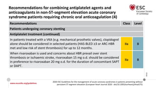 www.escardio.org/guidelines
2020 ESC Guidelines for the management of acute coronary syndromes in patients presenting without
persistent ST-segment elevation (European Heart Journal 2020 - doi/10.1093/eurheartj/ehaa575)
©ESC
Recommendations for combining antiplatelet agents and
anticoagulants in non-ST-segment elevation acute coronary
syndrome patients requiring chronic oral anticoagulation (4)
Recommendations Class Level
Patients undergoing coronary stenting
Antiplatelet treatment (continued)
In patients treated with a VKA (e.g. mechanical prosthetic valves), clopidogrel
alone should be considered in selected patients (HAS-BLED ≥3 or ARC-HBR
met and low risk of stent thrombosis) for up to 12 months.
IIa B
When rivaroxaban is used and concerns about HBR prevail over stent
thrombosis or ischaemic stroke, rivaroxaban 15 mg o.d. should be considered
in preference to rivaroxaban 20 mg o.d. for the duration of concomitant SAPT
or DAPT.
IIa B
 