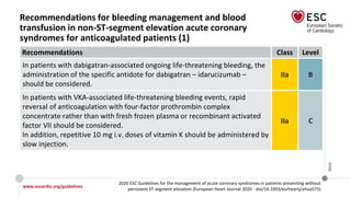 www.escardio.org/guidelines
2020 ESC Guidelines for the management of acute coronary syndromes in patients presenting without
persistent ST-segment elevation (European Heart Journal 2020 - doi/10.1093/eurheartj/ehaa575)
©ESC
Recommendations for bleeding management and blood
transfusion in non-ST-segment elevation acute coronary
syndromes for anticoagulated patients (1)
Recommendations Class Level
In patients with dabigatran-associated ongoing life-threatening bleeding, the
administration of the specific antidote for dabigatran – idarucizumab –
should be considered.
IIa B
In patients with VKA-associated life-threatening bleeding events, rapid
reversal of anticoagulation with four-factor prothrombin complex
concentrate rather than with fresh frozen plasma or recombinant activated
factor VII should be considered.
In addition, repetitive 10 mg i.v. doses of vitamin K should be administered by
slow injection.
IIa C
 