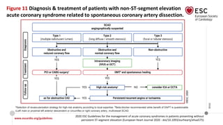 www.escardio.org/guidelines
2020 ESC Guidelines for the management of acute coronary syndromes in patients presenting without
persistent ST-segment elevation (European Heart Journal 2020 - doi/10.1093/eurheartj/ehaa575)
©ESC
Figure 11 Diagnosis & treatment of patients with non-ST-segment elevation
acute coronary syndrome related to spontaneous coronary artery dissection.
aSelection of revascularization strategy for high-risk anatomy according to local expertise. bBeta-blocker recommended while benefit of DAPT is questionable.
cLeft main or proximal left anterior descendent or circumflex or right coronary artery, multivessel SCAD.
 