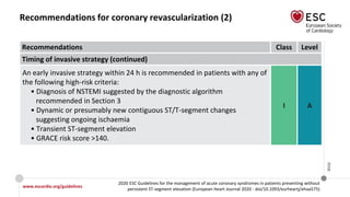 www.escardio.org/guidelines
2020 ESC Guidelines for the management of acute coronary syndromes in patients presenting without
persistent ST-segment elevation (European Heart Journal 2020 - doi/10.1093/eurheartj/ehaa575)
©ESC
Recommendations for coronary revascularization (2)
Recommendations Class Level
Timing of invasive strategy (continued)
An early invasive strategy within 24 h is recommended in patients with any of
the following high-risk criteria:
• Diagnosis of NSTEMI suggested by the diagnostic algorithm
recommended in Section 3
• Dynamic or presumably new contiguous ST/T-segment changes
suggesting ongoing ischaemia
• Transient ST-segment elevation
• GRACE risk score >140.
I A
 