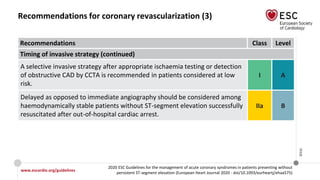 www.escardio.org/guidelines
2020 ESC Guidelines for the management of acute coronary syndromes in patients presenting without
persistent ST-segment elevation (European Heart Journal 2020 - doi/10.1093/eurheartj/ehaa575)
©ESC
Recommendations for coronary revascularization (3)
Recommendations Class Level
Timing of invasive strategy (continued)
A selective invasive strategy after appropriate ischaemia testing or detection
of obstructive CAD by CCTA is recommended in patients considered at low
risk.
I A
Delayed as opposed to immediate angiography should be considered among
haemodynamically stable patients without ST-segment elevation successfully
resuscitated after out-of-hospital cardiac arrest.
IIa B
 