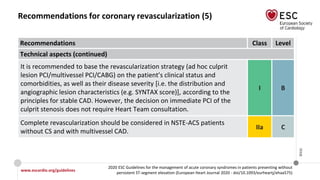 www.escardio.org/guidelines
2020 ESC Guidelines for the management of acute coronary syndromes in patients presenting without
persistent ST-segment elevation (European Heart Journal 2020 - doi/10.1093/eurheartj/ehaa575)
©ESC
Recommendations for coronary revascularization (5)
Recommendations Class Level
Technical aspects (continued)
It is recommended to base the revascularization strategy (ad hoc culprit
lesion PCI/multivessel PCI/CABG) on the patient’s clinical status and
comorbidities, as well as their disease severity [i.e. the distribution and
angiographic lesion characteristics (e.g. SYNTAX score)], according to the
principles for stable CAD. However, the decision on immediate PCI of the
culprit stenosis does not require Heart Team consultation.
I B
Complete revascularization should be considered in NSTE-ACS patients
without CS and with multivessel CAD.
IIa C
 