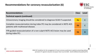 www.escardio.org/guidelines
2020 ESC Guidelines for the management of acute coronary syndromes in patients presenting without
persistent ST-segment elevation (European Heart Journal 2020 - doi/10.1093/eurheartj/ehaa575)
©ESC
Recommendations for coronary revascularization (6)
Recommendations Class Level
Technical aspects (continued)
Intracoronary imaging should be considered to diagnose SCAD if suspected. IIa C
Complete revascularization during index PCI may be considered in NSTE-ACS
patients with multivessel disease.
IIb C
FFR-guided revascularization of a non-culprit NSTE-ACS lesion may be used
during index PCI.
IIb B
 