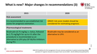 www.escardio.org/guidelines
2020 ESC Guidelines for the management of acute coronary syndromes in patients presenting without
persistent ST-segment elevation (European Heart Journal 2020 - doi/10.1093/eurheartj/ehaa575)
©ESC
What is new? Major changes in recommendations (3)
2015 2020
Risk assessment
It is recommended to use established risk
scores for prognosis estimation.
GRACE risk score models should be
considered for estimating prognosis.
Pharmacological treatments
Bivalirudin (0.75 mg/kg i.v. bolus, followed
by 1.75 mg/kg/h for up to 4 h after the
procedure) is recommended as an
alternative to UFH plus GP IIb/IIIa inhibitors
during PCI.
Bivalirudin may be considered as an
alternative to UFH.
 