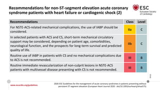 www.escardio.org/guidelines
2020 ESC Guidelines for the management of acute coronary syndromes in patients presenting without
persistent ST-segment elevation (European Heart Journal 2020 - doi/10.1093/eurheartj/ehaa575)
©ESC
Recommendations for non-ST-segment elevation acute coronary
syndrome patients with heart failure or cardiogenic shock (2)
Recommendations Class Level
For NSTE-ACS-related mechanical complications, the use of IABP should be
considered.
IIa C
In selected patients with ACS and CS, short-term mechanical circulatory
support may be considered, depending on patient age, comorbidities,
neurological function, and the prospects for long-term survival and predicted
quality of life.
IIb C
Routine use of IABP in patients with CS and no mechanical complications due
to ACS is not recommended.
III B
Routine immediate revascularization of non-culprit lesions in NSTE-ACS
patients with multivessel disease presenting with CS is not recommended.
III B
 