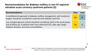 www.escardio.org/guidelines
2020 ESC Guidelines for the management of acute coronary syndromes in patients presenting without
persistent ST-segment elevation (European Heart Journal 2020 - doi/10.1093/eurheartj/ehaa575)
©ESC
Recommendations for diabetes mellitus in non-ST-segment
elevation acute coronary syndrome patients (2)
Recommendations Class Level
A multifactorial approach to diabetes mellitus management, with treatment
targets, should be considered in patients with diabetes and CVD.
IIa B
Less stringent glucose control should be considered, both in the acute phase
and at follow-up, in patients with more advanced CVD, older age, longer
diabetes duration, and more comorbidities.
IIa C
 