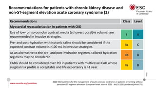 www.escardio.org/guidelines
2020 ESC Guidelines for the management of acute coronary syndromes in patients presenting without
persistent ST-segment elevation (European Heart Journal 2020 - doi/10.1093/eurheartj/ehaa575)
©ESC
Recommendations for patients with chronic kidney disease and
non-ST-segment elevation acute coronary syndrome (2)
Recommendations Class Level
Myocardial revascularization in patients with CKD
Use of low- or iso-osmolar contrast media (at lowest possible volume) are
recommended in invasive strategies.
I A
Pre- and post-hydration with isotonic saline should be considered if the
expected contrast volume is >100 mL in invasive strategies.
IIa C
As an alternative to the pre- and post-hydration regimen, tailored hydration
regimens may be considered.
IIb B
CABG should be considered over PCI in patients with multivessel CAD whose
surgical risk profile is acceptable and life expectancy is >1 year.
IIa B
 