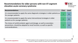 www.escardio.org/guidelines
2020 ESC Guidelines for the management of acute coronary syndromes in patients presenting without
persistent ST-segment elevation (European Heart Journal 2020 - doi/10.1093/eurheartj/ehaa575)
©ESC
Recommendations for older persons with non-ST-segment
elevation acute coronary syndrome
Recommendations Class Level
It is recommended to apply the same diagnostic strategies in older patients as
for younger patients.
I B
It is recommended to apply the same interventional strategies in older
patients as for younger patients.
I B
The choice of antithrombotic agent and dosage, as well as secondary
preventions, should be adapted to renal function, as well as specific
contraindications.
I B
 