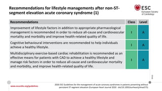 www.escardio.org/guidelines
2020 ESC Guidelines for the management of acute coronary syndromes in patients presenting without
persistent ST-segment elevation (European Heart Journal 2020 - doi/10.1093/eurheartj/ehaa575)
©ESC
Recommendations for lifestyle managements after non-ST-
segment elevation acute coronary syndrome (1)
Recommendations Class Level
Improvement of lifestyle factors in addition to appropriate pharmacological
management is recommended in order to reduce all-cause and cardiovascular
mortality and morbidity and improve health-related quality of life.
I A
Cognitive behavioural interventions are recommended to help individuals
achieve a healthy lifestyle.
I A
Multidisciplinary exercise-based cardiac rehabilitation is recommended as an
effective means for patients with CAD to achieve a healthy lifestyle and
manage risk factors in order to reduce all-cause and cardiovascular mortality
and morbidity, and improve health-related quality of life.
I A
 