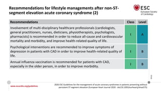 www.escardio.org/guidelines
2020 ESC Guidelines for the management of acute coronary syndromes in patients presenting without
persistent ST-segment elevation (European Heart Journal 2020 - doi/10.1093/eurheartj/ehaa575)
©ESC
Recommendations for lifestyle managements after non-ST-
segment elevation acute coronary syndrome (2)
Recommendations Class Level
Involvement of multi-disciplinary healthcare professionals (cardiologists,
general practitioners, nurses, dieticians, physiotherapists, psychologists,
pharmacists) is recommended in order to reduce all-cause and cardiovascular
mortality and morbidity, and improve health-related quality of life.
I A
Psychological interventions are recommended to improve symptoms of
depression in patients with CAD in order to improve health-related quality of
life.
I B
Annual influenza vaccination is recommended for patients with CAD,
especially in the older person, in order to improve morbidity.
I B
 