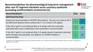 www.escardio.org/guidelines
2020 ESC Guidelines for the management of acute coronary syndromes in patients presenting without
persistent ST-segment elevation (European Heart Journal 2020 - doi/10.1093/eurheartj/ehaa575)
©ESC
Recommendations for pharmacological long-term management
after non-ST-segment elevation acute coronary syndrome
(excluding antithrombotic treatments) (1)
Recommendations Class Level
Lipid-lowering drugs
Statins are recommended in all NSTE-ACS patients. The aim is to reduce LDL-C
by ≥50% from baseline and to achieve LDL‐C <1.4 mmol/L (<55 mg/dL) .
I A
If the LDL-C goala is not achieved after 4–6 weeks with the maximally
tolerated statin dose, combination with ezetimibe is recommended.
I B
If the LDL-C goalc is not achieved after 4–6 weeks despite maximally tolerated
statin therapy and ezetimibe, the addition of a PCSK9 inhibitor is
recommended.
I B
aFor patients at very high cardiovascular risk (such as patients with ACS), an LDL-C reduction of at least 50% from baseline and an LDL-C goal <1.4 mmol/L (<55
mg/dL) are recommended.
 