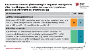 www.escardio.org/guidelines
2020 ESC Guidelines for the management of acute coronary syndromes in patients presenting without
persistent ST-segment elevation (European Heart Journal 2020 - doi/10.1093/eurheartj/ehaa575)
©ESC
Recommendations for pharmacological long-term management
after non-ST-segment elevation acute coronary syndrome
(excluding antithrombotic treatments) (2)
Recommendations Class Level
Lipid-lowering drugs (continued)
If the current NSTE-ACS episode is a recurrence within less than 2 years of a
first ACS, while taking maximally tolerated statin-based therapy, an LDL-C
goal of <1.0 mmol/L (<40 mg/dL) may be considered.
IIb B
ACE inhibitors or ARBs
ACE inhibitors (or ARBs in cases of intolerance to ACE inhibitors) are
recommended in patients with heart failure with reduced LVEF (<40%),
diabetes, or CKD unless contraindicated (e.g. severe renal impairment,
hyperkalaemia, etc.) in order to reduce all-cause and cardiovascular mortality
and cardiovascular morbidity.
I A
 