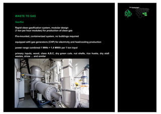WASTE TO GAS
Gasifier
Rapid clean gasification system, modular design
(1 ton per hour modules) for production of clean gas
Pre-mounted, containerized system, no buildings required
equipped with gas generators (CHP) for electricity and heat/cooling production
power range combined 1 MWe + 1.4 MWth per 1 ton input
primary inputs, wood, class A,B,C, dry green cuts, nut shells, rice husks, dry stall
wastes, straw … and similar
 