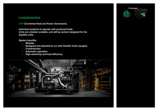 COGENERATION
CHP (Combined Heat and Power Generators)
Individual systems to operate with produced fuels.
Units are modular scalable, and will be custom designed for the
Gasifier units.
System benefits:
- Modular
- Designed and adjusted to run with Gasifier fuels (syngas)
- Containerized
- Automatic operation
- High electricity and heat efficiency
 